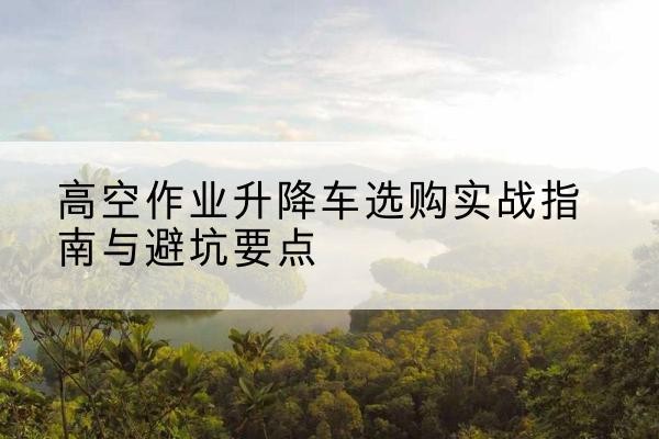 化州升降车怎么选-高空作业升降车选购实战指南与避坑要点