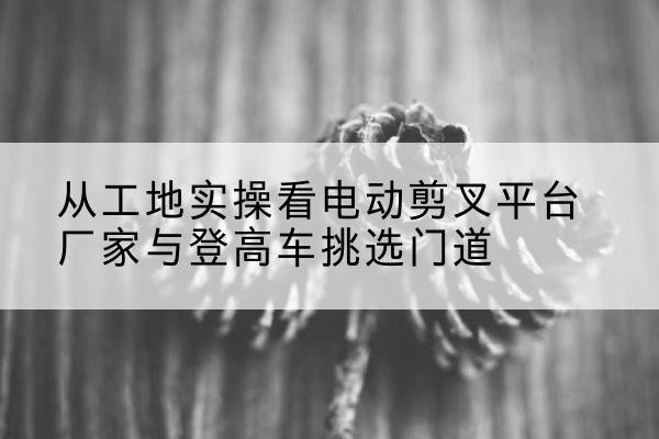 化州电动剪叉升降平台厂家-从工地实操看电动剪叉平台厂家与登高车挑选门道