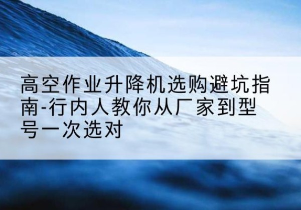 化州升降平台厂家-高空作业升降机选购避坑指南-行内人教你从厂家到型号一次选对