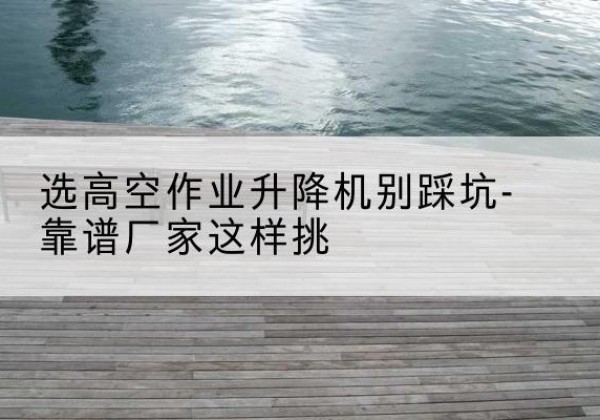 化州剪叉式升降机厂家-选高空作业升降机别踩坑-靠谱厂家这样挑