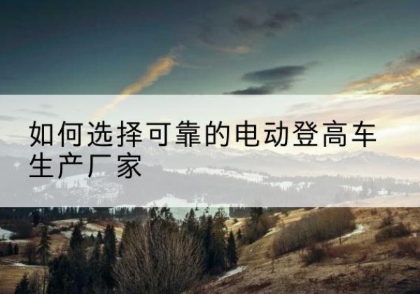 化州电动登高车厂家-如何选择可靠的电动登高车生产厂家