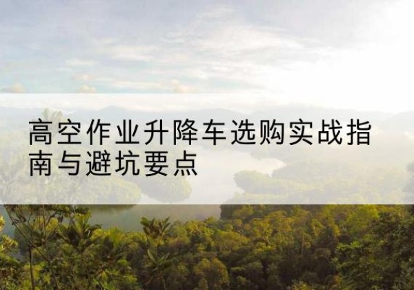 化州升降车怎么选-高空作业升降车选购实战指南与避坑要点