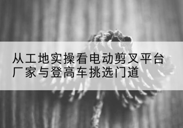 化州电动剪叉升降平台厂家-从工地实操看电动剪叉平台厂家与登高车挑选门道